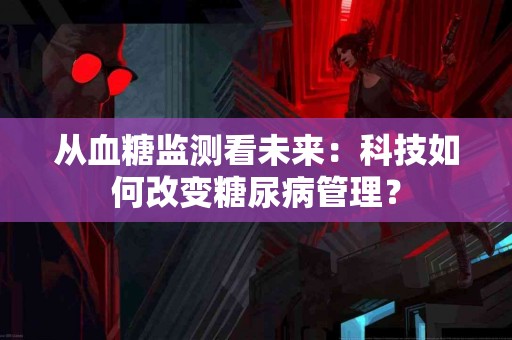从血糖监测看未来：科技如何改变糖尿病管理？