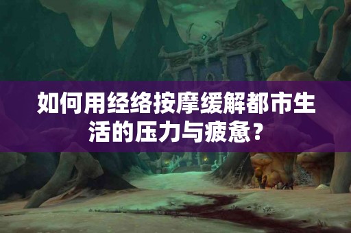 如何用经络按摩缓解都市生活的压力与疲惫？