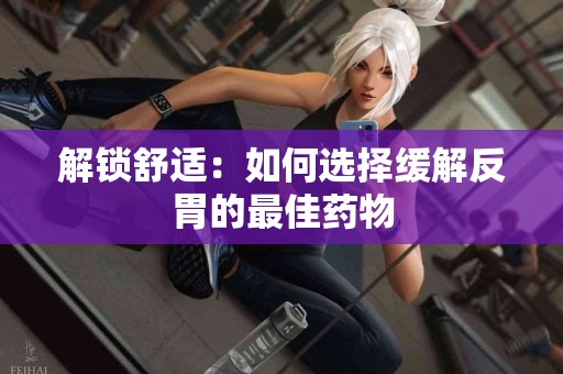 解锁舒适：如何选择缓解反胃的最佳药物