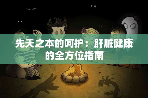 先天之本的呵护：肝脏健康的全方位指南