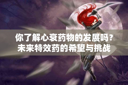 你了解心衰药物的发展吗？未来特效药的希望与挑战