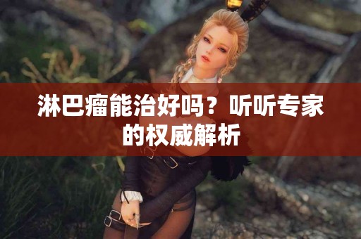 淋巴瘤能治好吗？听听专家的权威解析