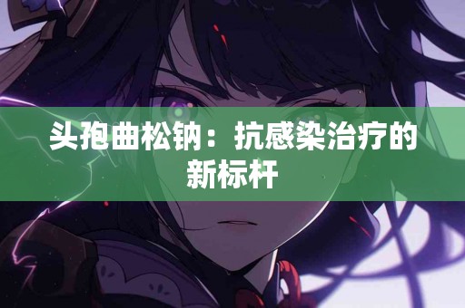 头孢曲松钠：抗感染治疗的新标杆