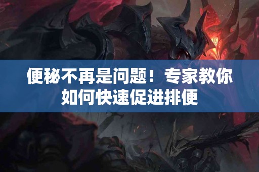 便秘不再是问题！专家教你如何快速促进排便