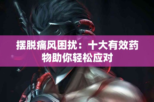 摆脱痛风困扰：十大有效药物助你轻松应对