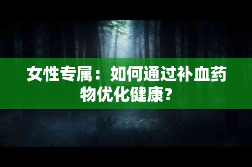 女性专属：如何通过补血药物优化健康？