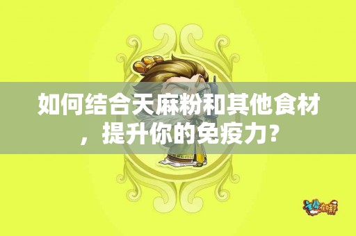 如何结合天麻粉和其他食材，提升你的免疫力？