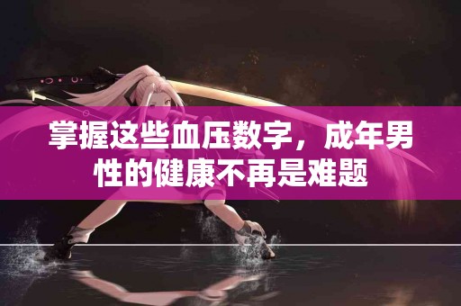 掌握这些血压数字，成年男性的健康不再是难题
