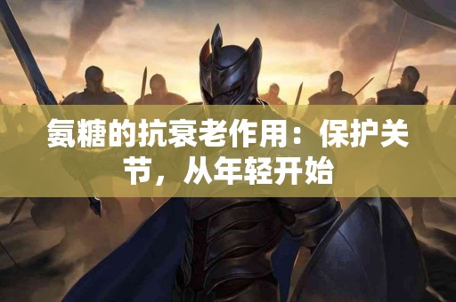 氨糖的抗衰老作用：保护关节，从年轻开始