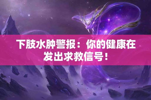 下肢水肿警报：你的健康在发出求救信号！