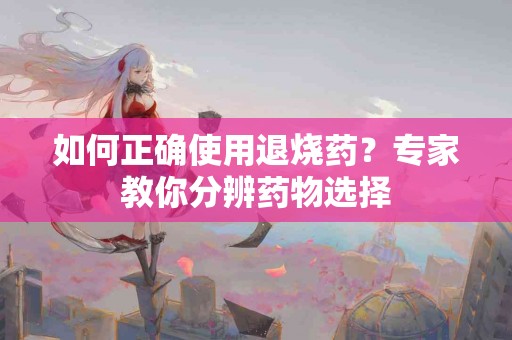 如何正确使用退烧药？专家教你分辨药物选择