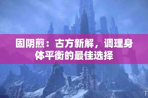 固阴煎：古方新解，调理身体平衡的最佳选择