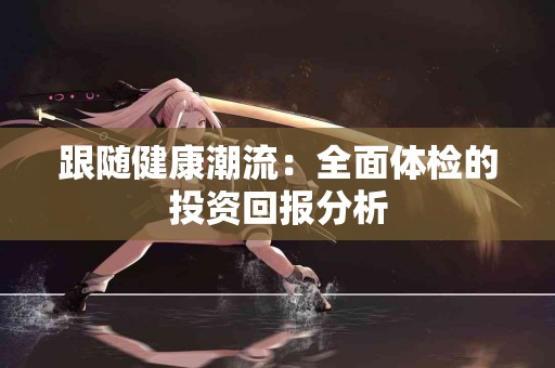 跟随健康潮流：全面体检的投资回报分析