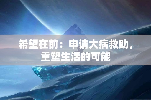 希望在前：申请大病救助，重塑生活的可能