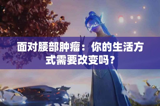 面对腰部肿瘤：你的生活方式需要改变吗？