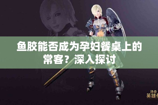 鱼胶能否成为孕妇餐桌上的常客？深入探讨