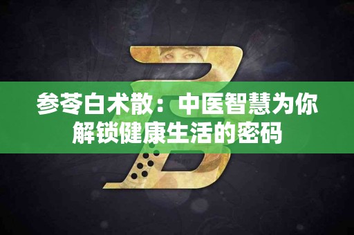 参苓白术散：中医智慧为你解锁健康生活的密码