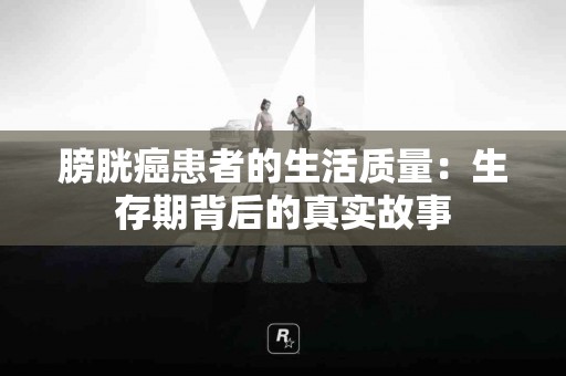 膀胱癌患者的生活质量：生存期背后的真实故事