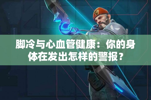 脚冷与心血管健康：你的身体在发出怎样的警报？