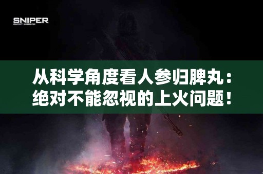从科学角度看人参归脾丸：绝对不能忽视的上火问题！