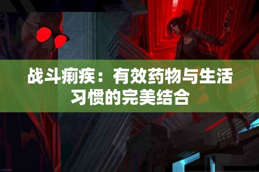 战斗痢疾：有效药物与生活习惯的完美结合