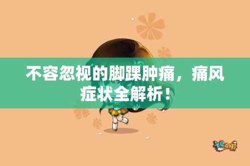 不容忽视的脚踝肿痛，痛风症状全解析！