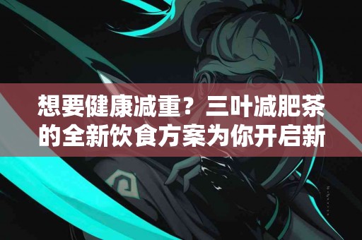 想要健康减重？三叶减肥茶的全新饮食方案为你开启新篇章