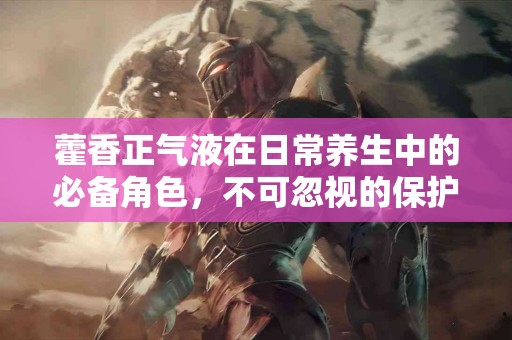 藿香正气液在日常养生中的必备角色，不可忽视的保护伞