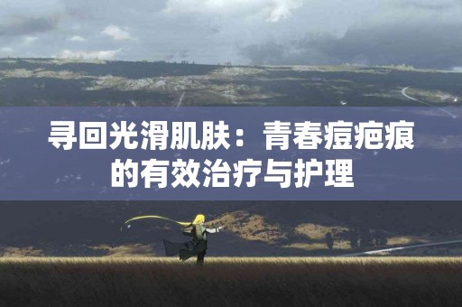 寻回光滑肌肤：青春痘疤痕的有效治疗与护理