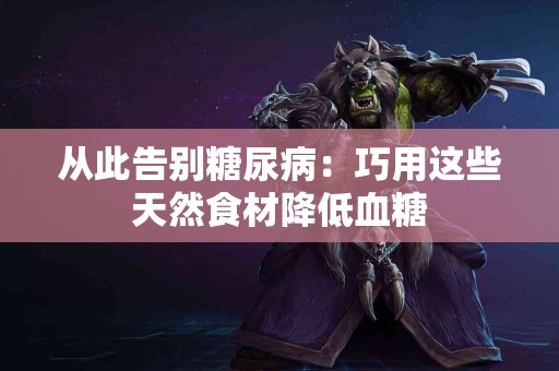 从此告别糖尿病：巧用这些天然食材降低血糖