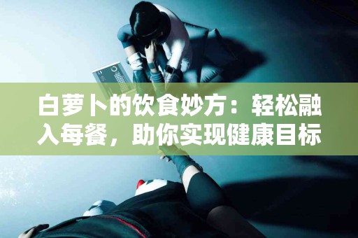 白萝卜的饮食妙方：轻松融入每餐，助你实现健康目标！