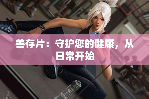 善存片:守护您的健康,从日常开始 善存片:守护您的健康,从日常开始