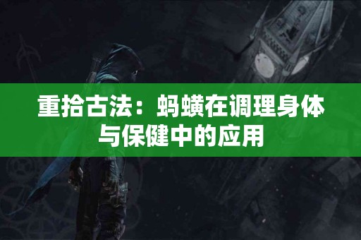 重拾古法：蚂蟥在调理身体与保健中的应用