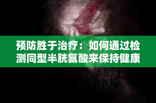 预防胜于治疗：如何通过检测同型半胱氨酸来保持健康？