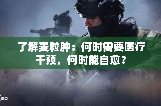 了解麦粒肿：何时需要医疗干预，何时能自愈？