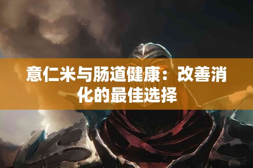 意仁米与肠道健康：改善消化的最佳选择