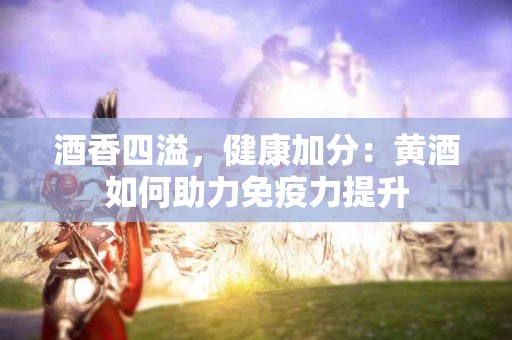 酒香四溢，健康加分：黄酒如何助力免疫力提升