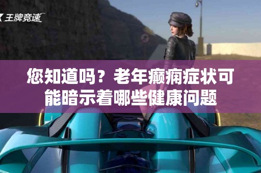 您知道吗？老年癫痫症状可能暗示着哪些健康问题