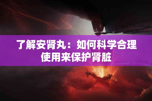 了解安肾丸：如何科学合理使用来保护肾脏