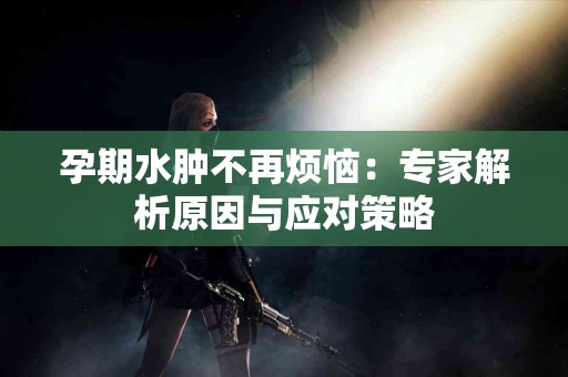 孕期水肿不再烦恼：专家解析原因与应对策略