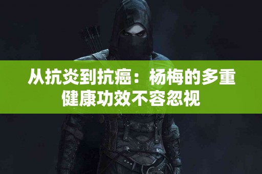 从抗炎到抗癌：杨梅的多重健康功效不容忽视