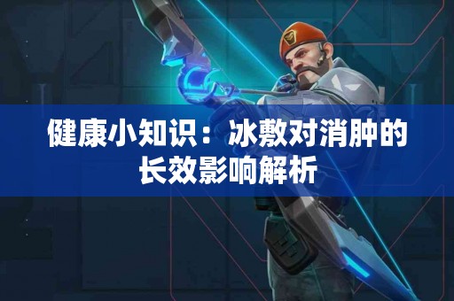 健康小知识：冰敷对消肿的长效影响解析