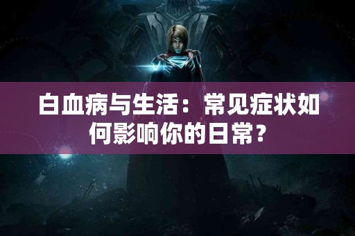 白血病与生活：常见症状如何影响你的日常？