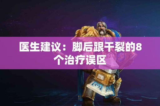 医生建议：脚后跟干裂的8个治疗误区