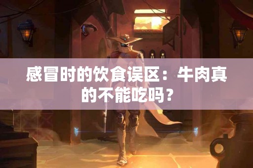 感冒时的饮食误区：牛肉真的不能吃吗？