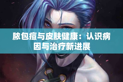 脓包痘与皮肤健康：认识病因与治疗新进展