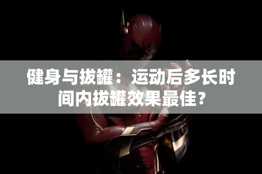 健身与拔罐：运动后多长时间内拔罐效果最佳？