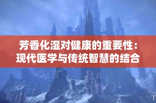 芳香化湿对健康的重要性：现代医学与传统智慧的结合