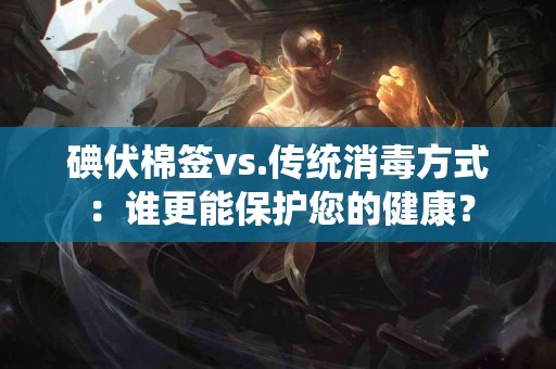 碘伏棉签vs.传统消毒方式：谁更能保护您的健康？