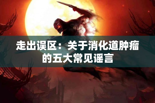 走出误区：关于消化道肿瘤的五大常见谣言